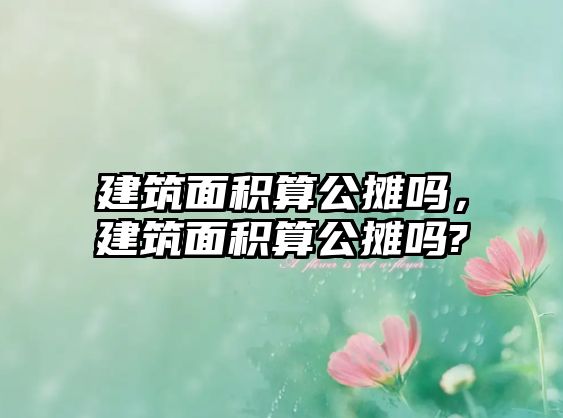 建筑面積算公攤嗎，建筑面積算公攤嗎?