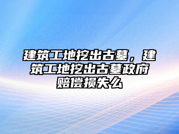 建筑工地挖出古墓，建筑工地挖出古墓政府賠償損失么