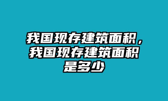 我國現(xiàn)存建筑面積，我國現(xiàn)存建筑面積是多少