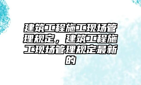 建筑工程施工現(xiàn)場管理規(guī)定，建筑工程施工現(xiàn)場管理規(guī)定最新的