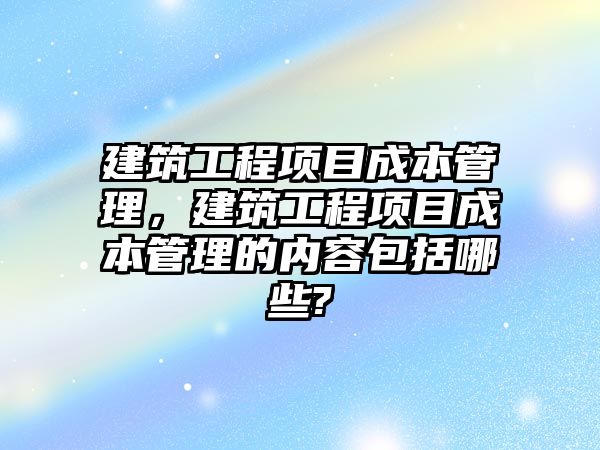 建筑工程項目成本管理，建筑工程項目成本管理的內(nèi)容包括哪些?