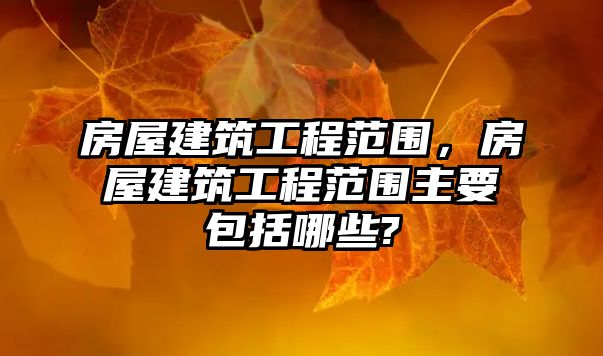 房屋建筑工程范圍，房屋建筑工程范圍主要包括哪些?