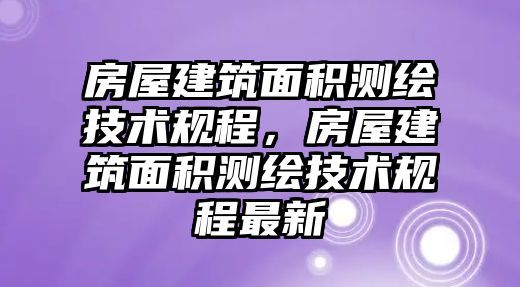 房屋建筑面積測繪技術(shù)規(guī)程，房屋建筑面積測繪技術(shù)規(guī)程最新