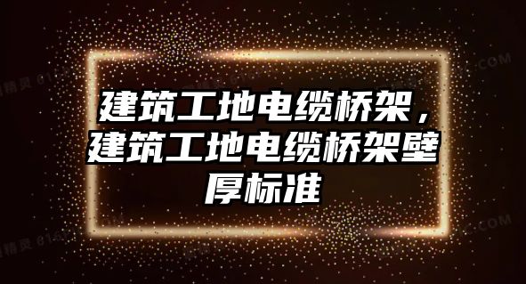 建筑工地電纜橋架，建筑工地電纜橋架壁厚標(biāo)準(zhǔn)