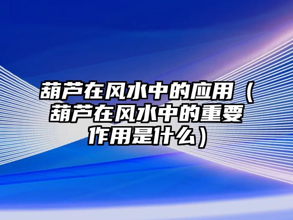 葫蘆在風(fēng)水中的應(yīng)用（葫蘆在風(fēng)水中的重要作用是什么）