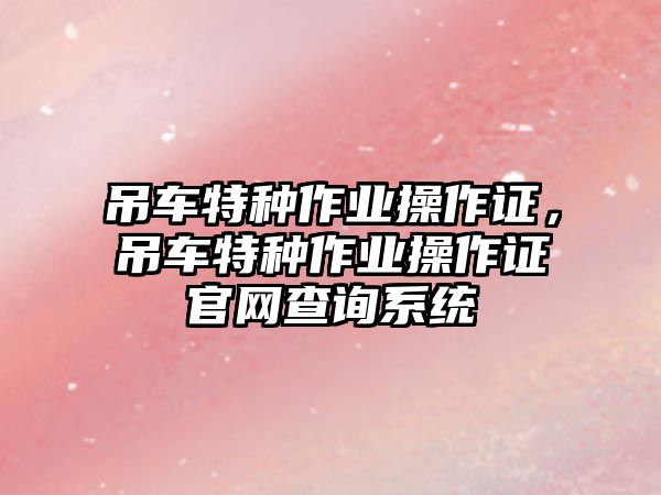 吊車特種作業(yè)操作證，吊車特種作業(yè)操作證官網(wǎng)查詢系統(tǒng)