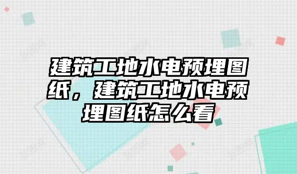 建筑工地水電預(yù)埋圖紙，建筑工地水電預(yù)埋圖紙怎么看