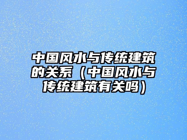 中國風水與傳統(tǒng)建筑的關系（中國風水與傳統(tǒng)建筑有關嗎）