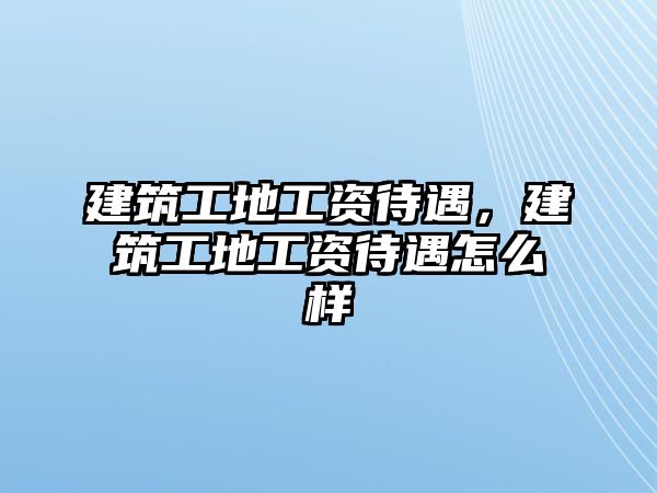 建筑工地工資待遇，建筑工地工資待遇怎么樣