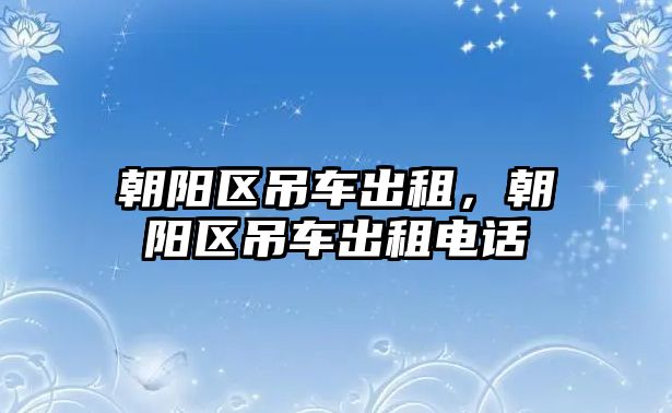 朝陽(yáng)區(qū)吊車出租，朝陽(yáng)區(qū)吊車出租電話