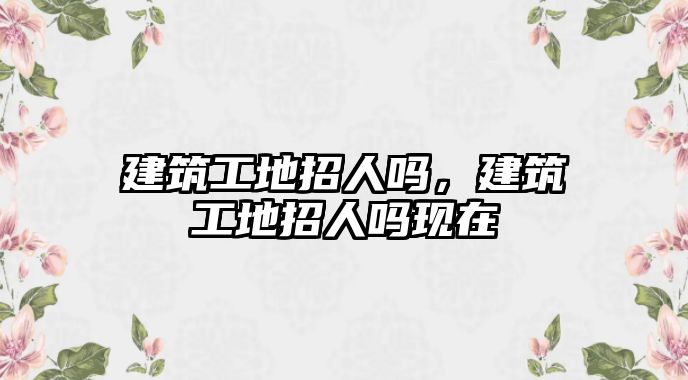 建筑工地招人嗎，建筑工地招人嗎現(xiàn)在