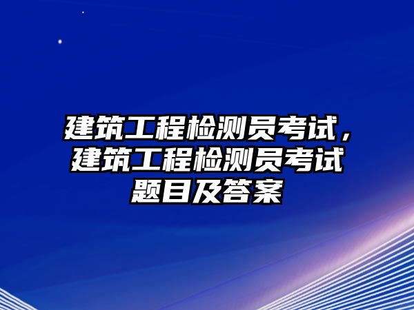 建筑工程檢測員考試，建筑工程檢測員考試題目及答案