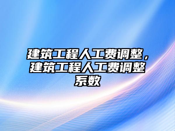 建筑工程人工費(fèi)調(diào)整，建筑工程人工費(fèi)調(diào)整系數(shù)