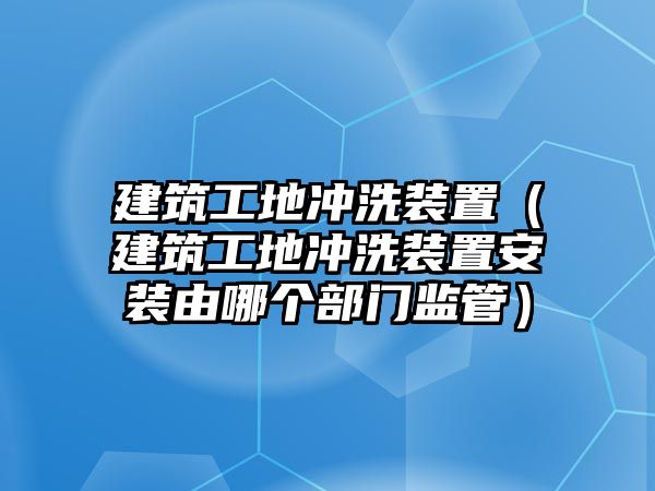 建筑工地沖洗裝置（建筑工地沖洗裝置安裝由哪個部門監(jiān)管）