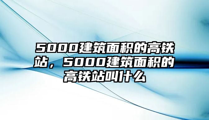 5000建筑面積的高鐵站，5000建筑面積的高鐵站叫什么