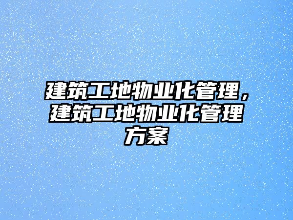 建筑工地物業(yè)化管理，建筑工地物業(yè)化管理方案