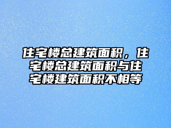 住宅樓總建筑面積，住宅樓總建筑面積與住宅樓建筑面積不相等