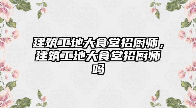 建筑工地大食堂招廚師，建筑工地大食堂招廚師嗎