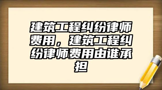 建筑工程糾紛律師費(fèi)用，建筑工程糾紛律師費(fèi)用由誰承擔(dān)