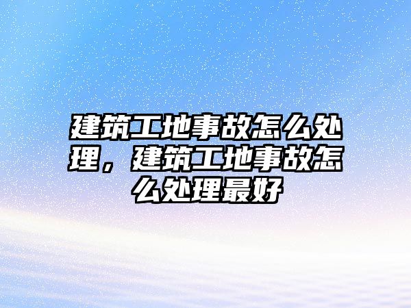 建筑工地事故怎么處理，建筑工地事故怎么處理最好