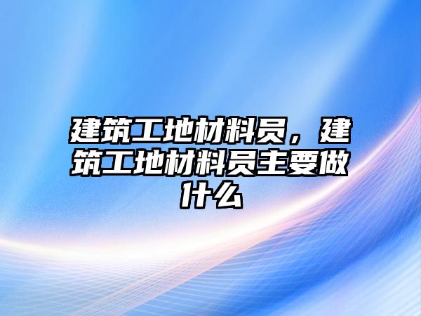 建筑工地材料員，建筑工地材料員主要做什么