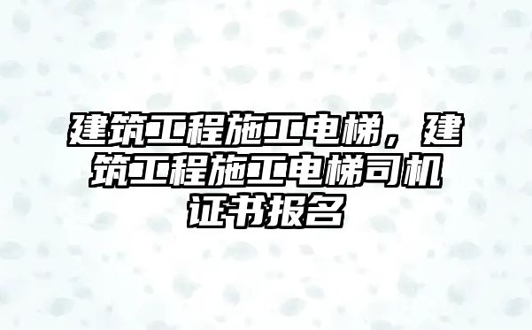 建筑工程施工電梯，建筑工程施工電梯司機(jī)證書報(bào)名