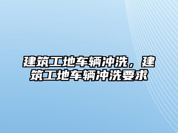 建筑工地車輛沖洗，建筑工地車輛沖洗要求