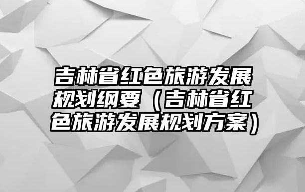 吉林省紅色旅游發(fā)展規(guī)劃綱要（吉林省紅色旅游發(fā)展規(guī)劃方案）