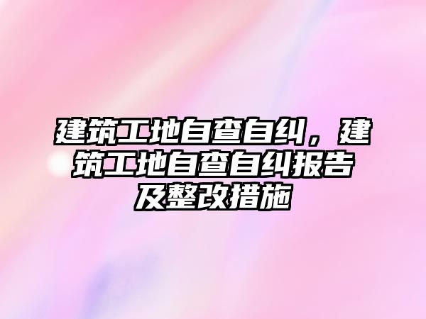 建筑工地自查自糾，建筑工地自查自糾報告及整改措施