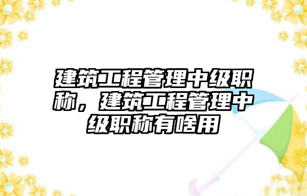 建筑工程管理中級職稱，建筑工程管理中級職稱有啥用