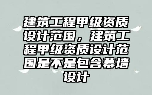 建筑工程甲級資質設計范圍，建筑工程甲級資質設計范圍是不是包含幕墻設計