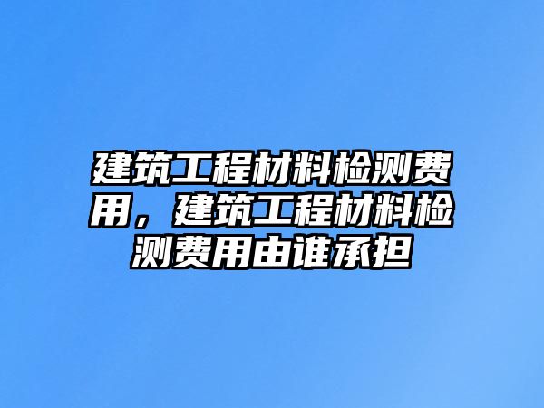 建筑工程材料檢測費用，建筑工程材料檢測費用由誰承擔