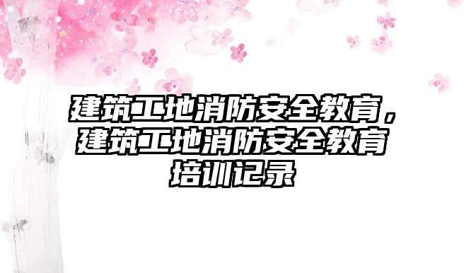 建筑工地消防安全教育，建筑工地消防安全教育培訓(xùn)記錄