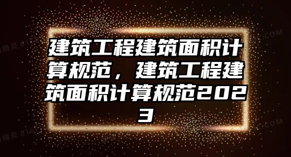 建筑工程建筑面積計算規(guī)范，建筑工程建筑面積計算規(guī)范2023