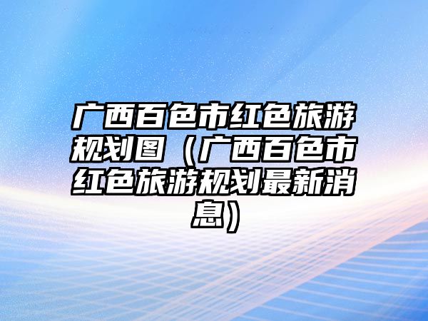 廣西百色市紅色旅游規(guī)劃圖（廣西百色市紅色旅游規(guī)劃最新消息）