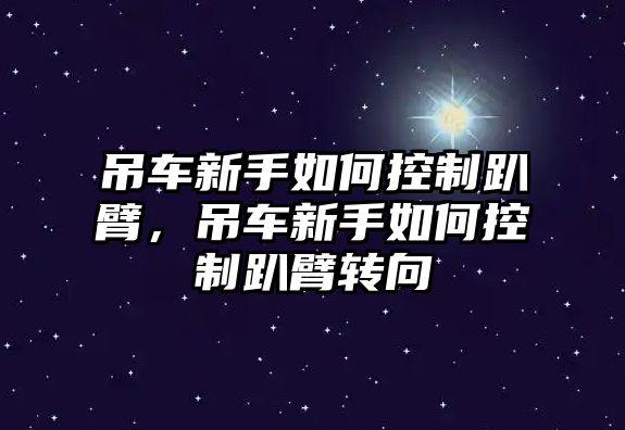 吊車新手如何控制趴臂，吊車新手如何控制趴臂轉(zhuǎn)向