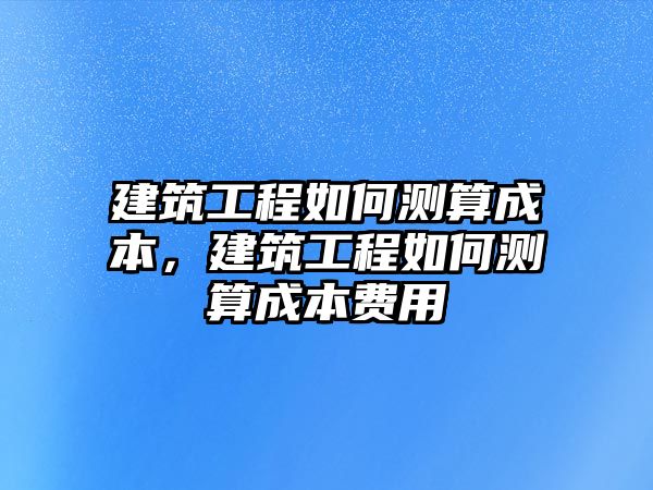 建筑工程如何測算成本，建筑工程如何測算成本費用