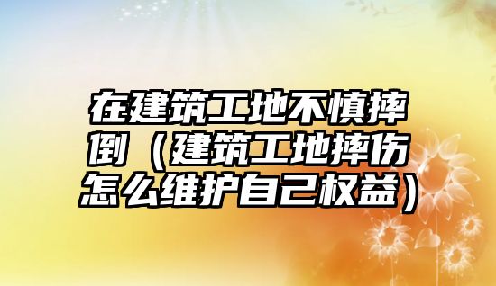 在建筑工地不慎摔倒（建筑工地摔傷怎么維護自己權(quán)益）