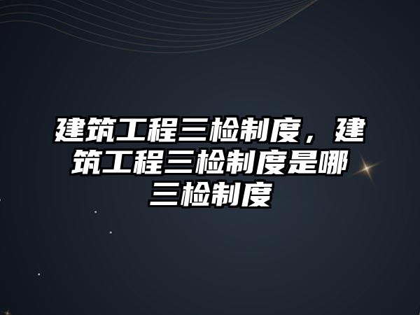 建筑工程三檢制度，建筑工程三檢制度是哪三檢制度