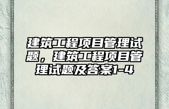 建筑工程項目管理試題，建筑工程項目管理試題及答案1-4