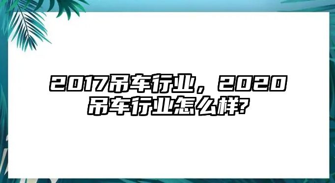 2017吊車行業(yè)，2020吊車行業(yè)怎么樣?