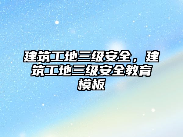 建筑工地三級安全，建筑工地三級安全教育模板