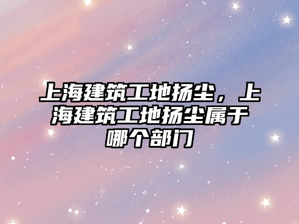 上海建筑工地?fù)P塵，上海建筑工地?fù)P塵屬于哪個(gè)部門(mén)