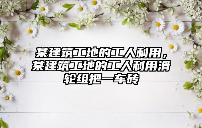 某建筑工地的工人利用，某建筑工地的工人利用滑輪組把一車磚