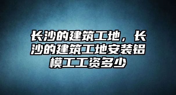 長(zhǎng)沙的建筑工地，長(zhǎng)沙的建筑工地安裝鋁模工工資多少