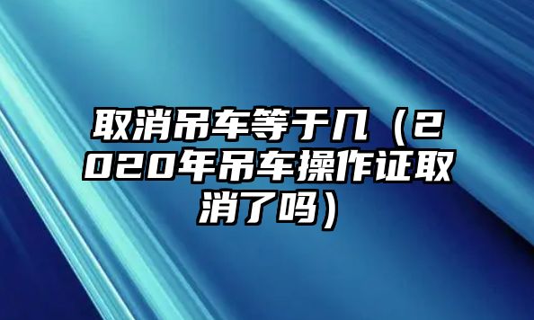 取消吊車等于幾（2020年吊車操作證取消了嗎）