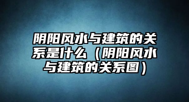 陰陽風(fēng)水與建筑的關(guān)系是什么（陰陽風(fēng)水與建筑的關(guān)系圖）