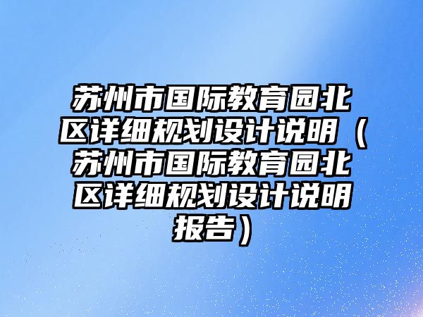 蘇州市國(guó)際教育園北區(qū)詳細(xì)規(guī)劃設(shè)計(jì)說(shuō)明（蘇州市國(guó)際教育園北區(qū)詳細(xì)規(guī)劃設(shè)計(jì)說(shuō)明報(bào)告）