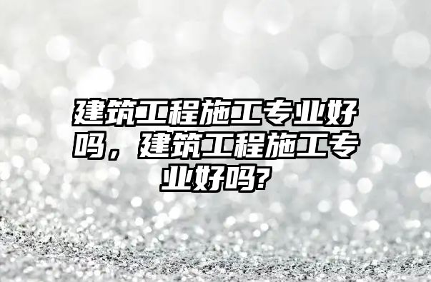 建筑工程施工專業(yè)好嗎，建筑工程施工專業(yè)好嗎?