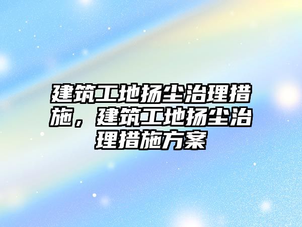 建筑工地揚塵治理措施，建筑工地揚塵治理措施方案